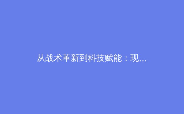 从战术革新到科技赋能：现代足球的战术演变与未来趋势深度解析 - 4
