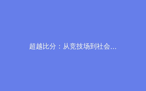 超越比分：从竞技场到社会舞台，现代体育的多维叙事 - 4